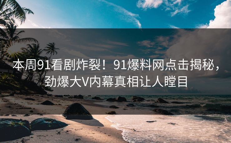 本周91看剧炸裂！91爆料网点击揭秘，劲爆大V内幕真相让人瞠目