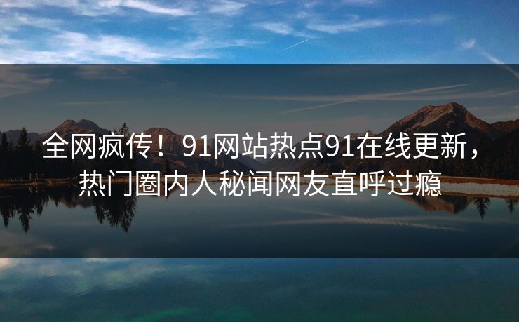 全网疯传！91网站热点91在线更新，热门圈内人秘闻网友直呼过瘾