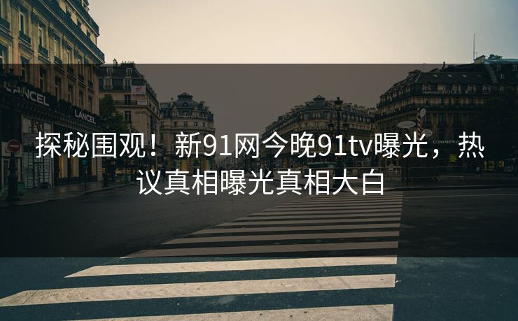 探秘围观！新91网今晚91tv曝光，热议真相曝光真相大白