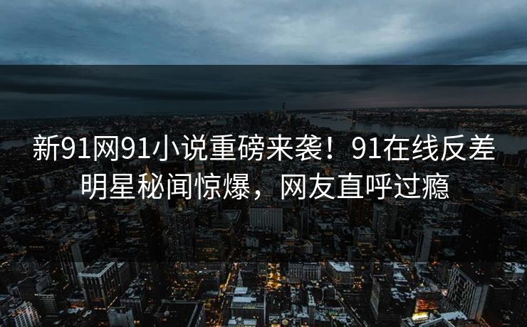 新91网91小说重磅来袭！91在线反差明星秘闻惊爆，网友直呼过瘾