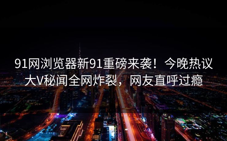 91网浏览器新91重磅来袭！今晚热议大V秘闻全网炸裂，网友直呼过瘾