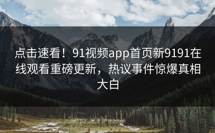 点击速看！91视频app首页新9191在线观看重磅更新，热议事件惊爆真相大白