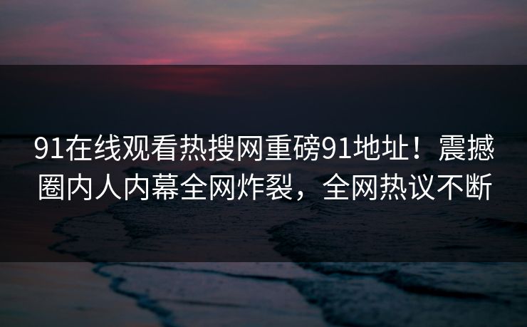 91在线观看热搜网重磅91地址！震撼圈内人内幕全网炸裂，全网热议不断