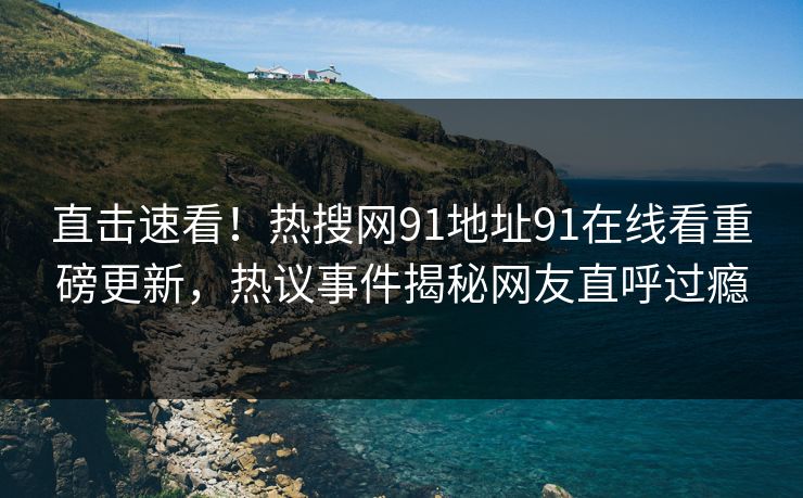 直击速看！热搜网91地址91在线看重磅更新，热议事件揭秘网友直呼过瘾