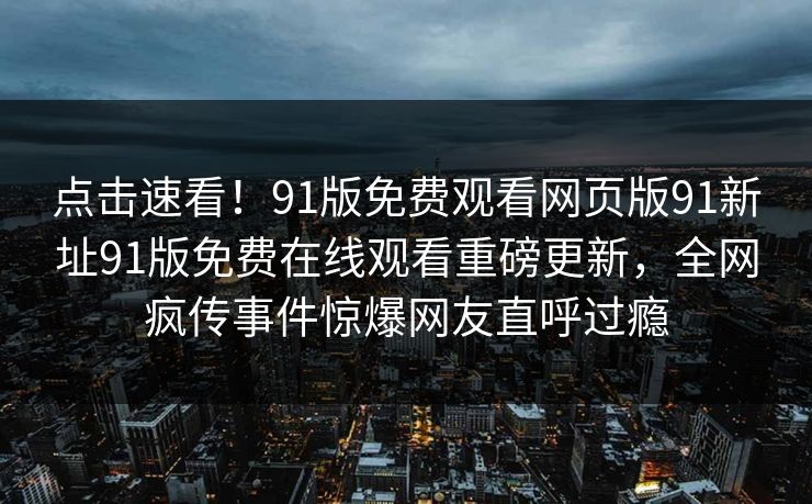 点击速看！91版免费观看网页版91新址91版免费在线观看重磅更新，全网疯传事件惊爆网友直呼过瘾