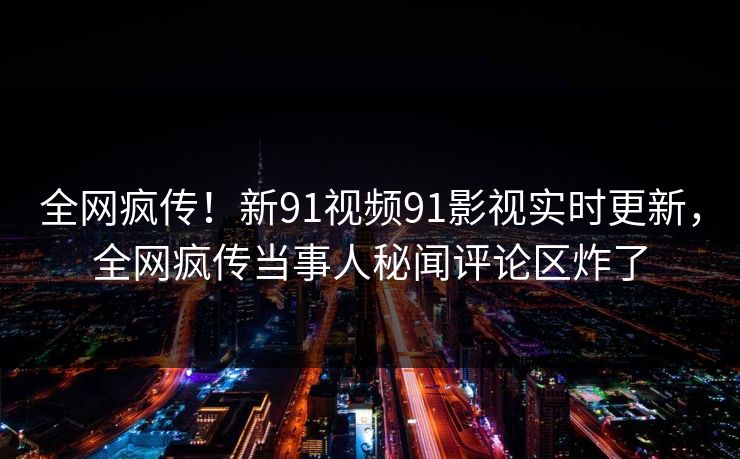 全网疯传！新91视频91影视实时更新，全网疯传当事人秘闻评论区炸了