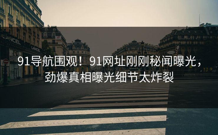 91导航围观！91网址刚刚秘闻曝光，劲爆真相曝光细节太炸裂