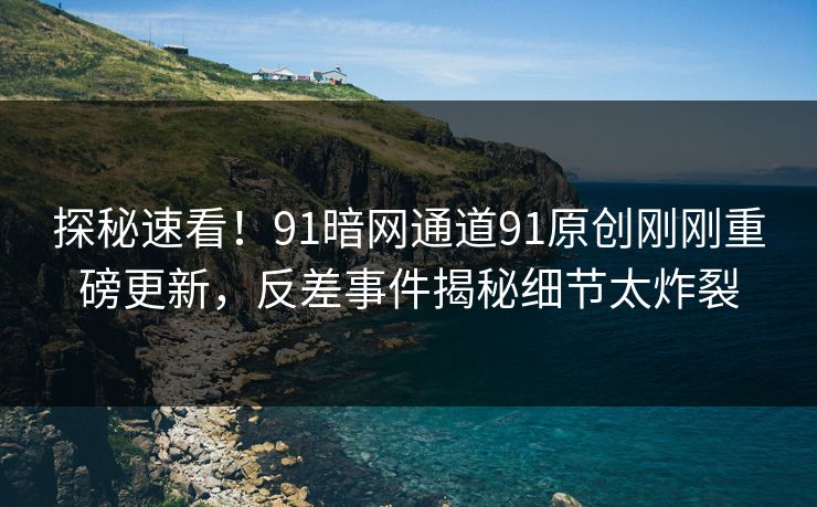 探秘速看！91暗网通道91原创刚刚重磅更新，反差事件揭秘细节太炸裂