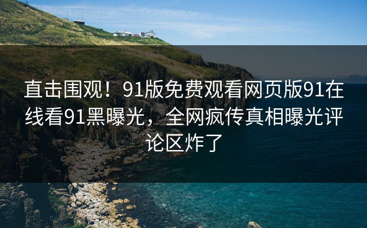 直击围观！91版免费观看网页版91在线看91黑曝光，全网疯传真相曝光评论区炸了