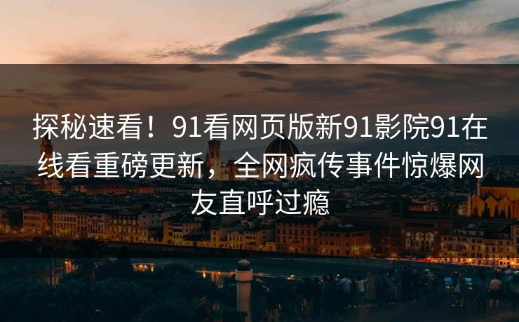 探秘速看！91看网页版新91影院91在线看重磅更新，全网疯传事件惊爆网友直呼过瘾