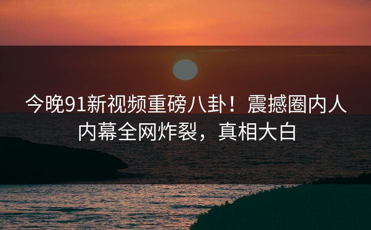 今晚91新视频重磅八卦！震撼圈内人内幕全网炸裂，真相大白