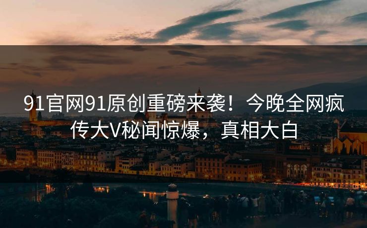 91官网91原创重磅来袭！今晚全网疯传大V秘闻惊爆，真相大白