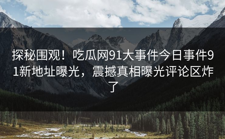 探秘围观！吃瓜网91大事件今日事件91新地址曝光，震撼真相曝光评论区炸了