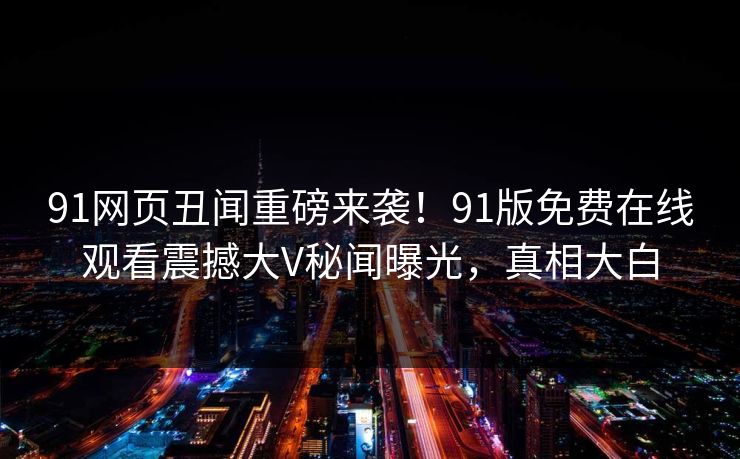 91网页丑闻重磅来袭！91版免费在线观看震撼大V秘闻曝光，真相大白