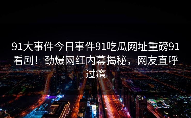 91大事件今日事件91吃瓜网址重磅91看剧！劲爆网红内幕揭秘，网友直呼过瘾