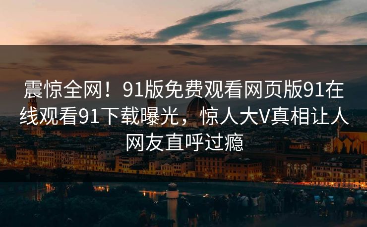 震惊全网！91版免费观看网页版91在线观看91下载曝光，惊人大V真相让人网友直呼过瘾