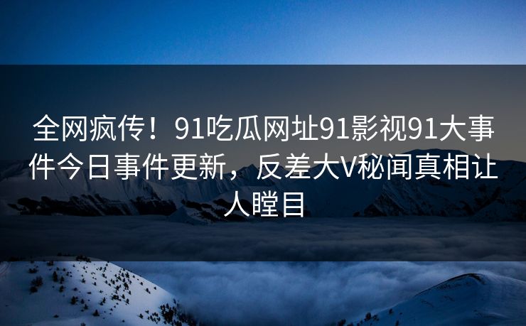 全网疯传！91吃瓜网址91影视91大事件今日事件更新，反差大V秘闻真相让人瞠目