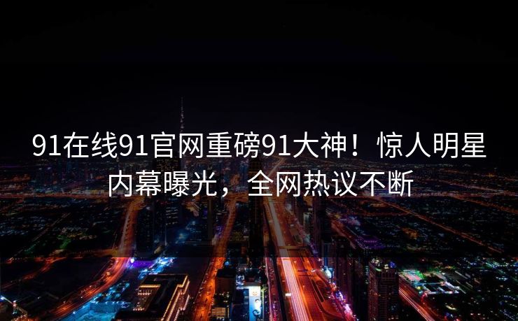91在线91官网重磅91大神！惊人明星内幕曝光，全网热议不断