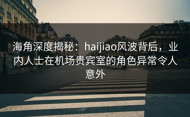 海角深度揭秘：haijiao风波背后，业内人士在机场贵宾室的角色异常令人意外