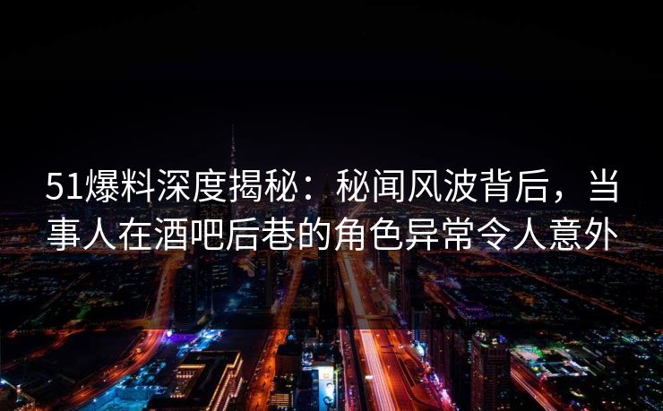 51爆料深度揭秘：秘闻风波背后，当事人在酒吧后巷的角色异常令人意外