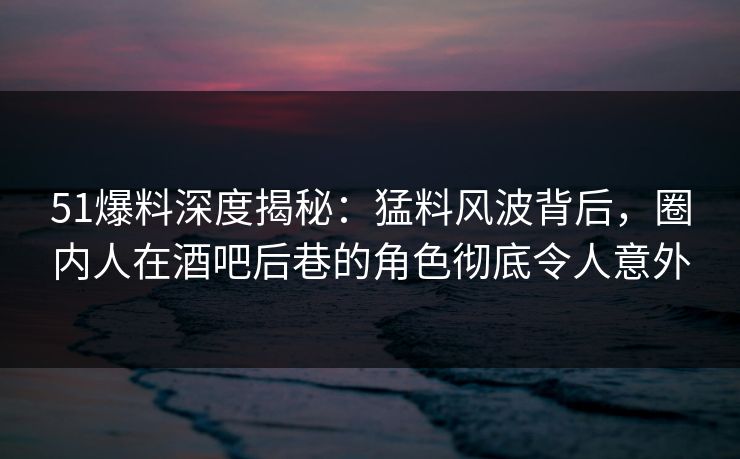 51爆料深度揭秘：猛料风波背后，圈内人在酒吧后巷的角色彻底令人意外