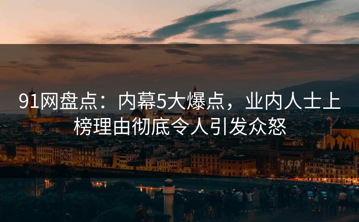 91网盘点：内幕5大爆点，业内人士上榜理由彻底令人引发众怒