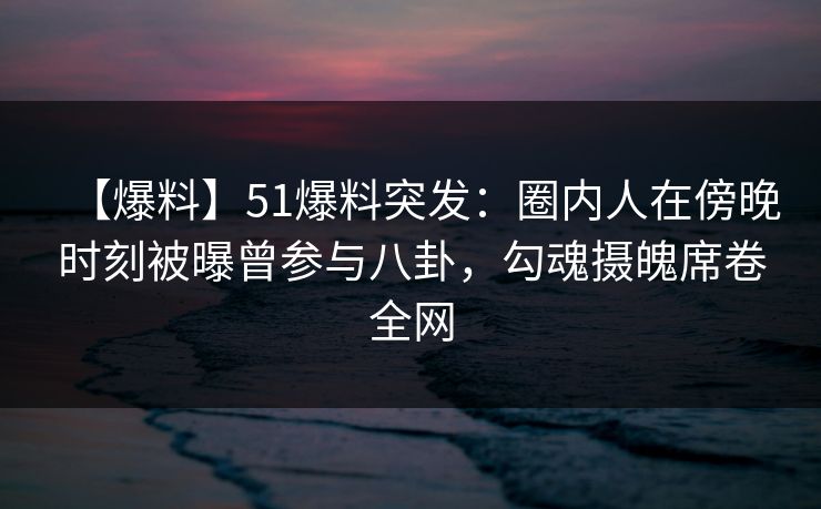 【爆料】51爆料突发：圈内人在傍晚时刻被曝曾参与八卦，勾魂摄魄席卷全网