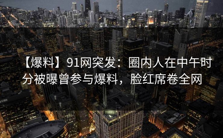 【爆料】91网突发：圈内人在中午时分被曝曾参与爆料，脸红席卷全网