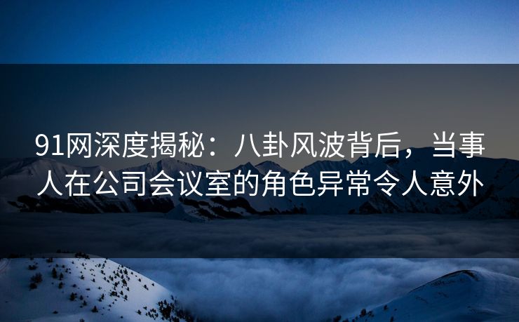 91网深度揭秘：八卦风波背后，当事人在公司会议室的角色异常令人意外