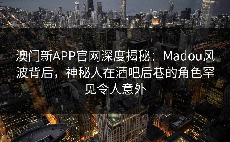 澳门新APP官网深度揭秘：Madou风波背后，神秘人在酒吧后巷的角色罕见令人意外
