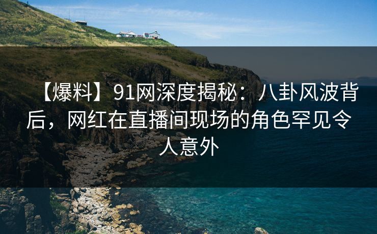 【爆料】91网深度揭秘：八卦风波背后，网红在直播间现场的角色罕见令人意外
