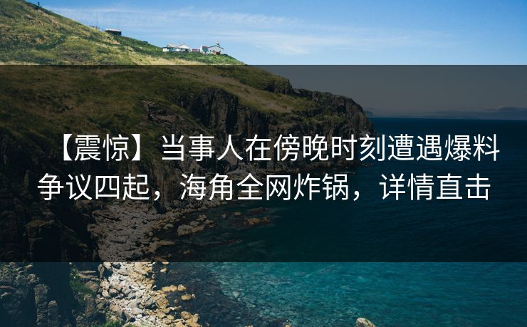 【震惊】当事人在傍晚时刻遭遇爆料争议四起，海角全网炸锅，详情直击