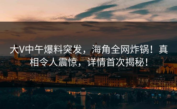 大V中午爆料突发，海角全网炸锅！真相令人震惊，详情首次揭秘！