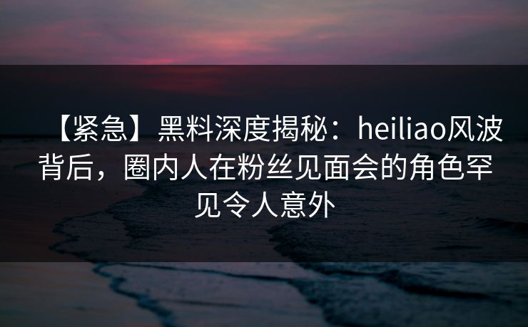 【紧急】黑料深度揭秘：heiliao风波背后，圈内人在粉丝见面会的角色罕见令人意外