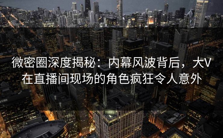 微密圈深度揭秘：内幕风波背后，大V在直播间现场的角色疯狂令人意外