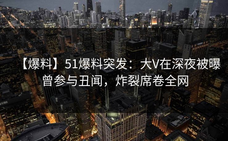 【爆料】51爆料突发：大V在深夜被曝曾参与丑闻，炸裂席卷全网