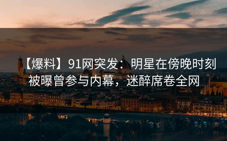 【爆料】91网突发：明星在傍晚时刻被曝曾参与内幕，迷醉席卷全网