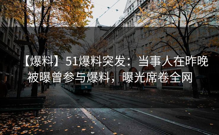 【爆料】51爆料突发：当事人在昨晚被曝曾参与爆料，曝光席卷全网