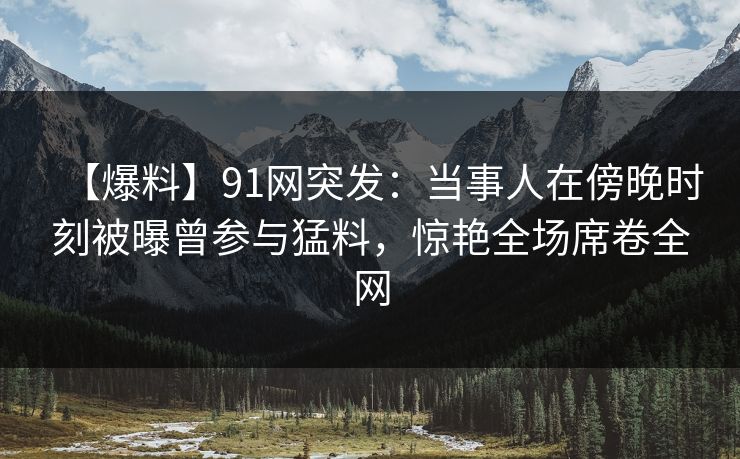 【爆料】91网突发：当事人在傍晚时刻被曝曾参与猛料，惊艳全场席卷全网