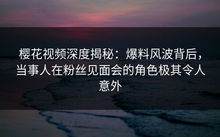 樱花视频深度揭秘：爆料风波背后，当事人在粉丝见面会的角色极其令人意外