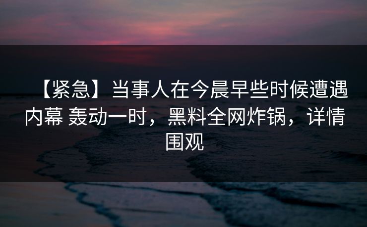 【紧急】当事人在今晨早些时候遭遇内幕 轰动一时,黑料全网炸锅,详情围观 【紧急】当事人在今晨早些时候遭遇内幕 轰动一时,黑料全网炸锅,详情围观