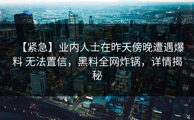 【紧急】业内人士在昨天傍晚遭遇爆料 无法置信，黑料全网炸锅，详情揭秘