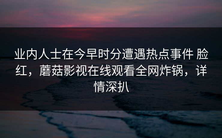 业内人士在今早时分遭遇热点事件 脸红,蘑菇影视在线观看全网炸锅,详情深扒 业内人士在今早时分遭遇热点事件 脸红,蘑菇影视在线观看全网炸锅,详情深扒