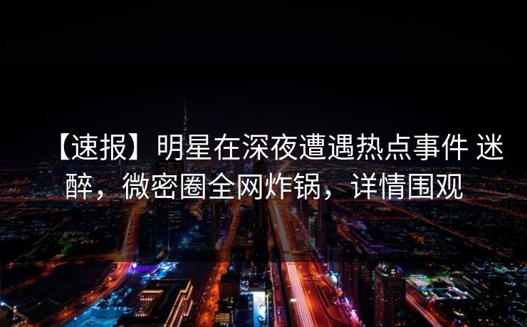 【速报】明星在深夜遭遇热点事件 迷醉，微密圈全网炸锅，详情围观