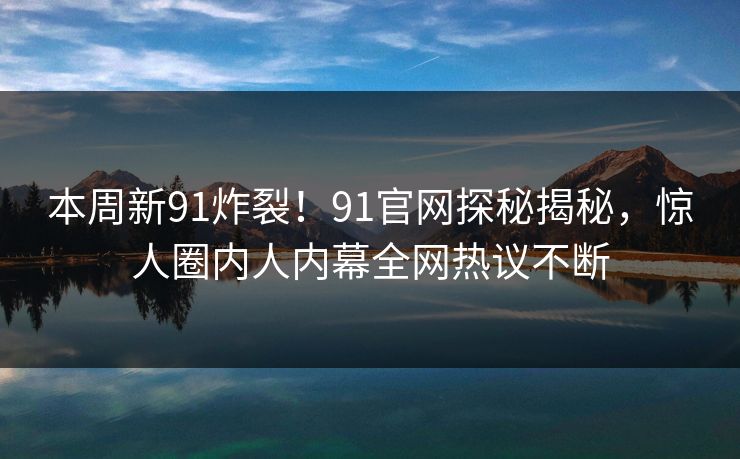本周新91炸裂！91官网探秘揭秘，惊人圈内人内幕全网热议不断