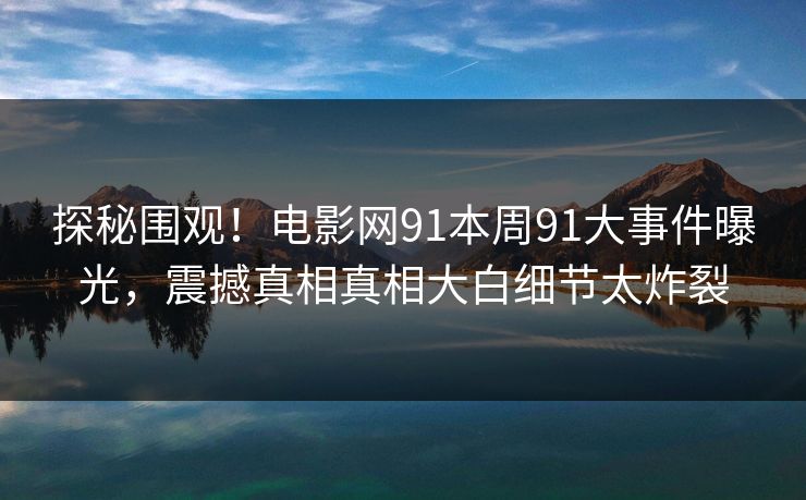 探秘围观！电影网91本周91大事件曝光，震撼真相真相大白细节太炸裂