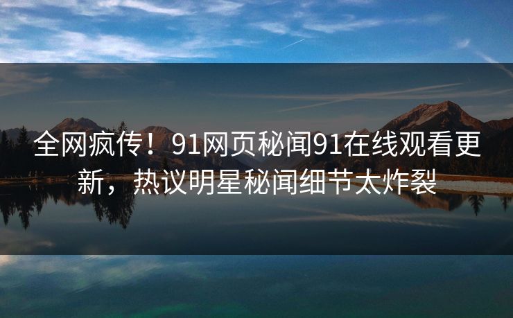 全网疯传！91网页秘闻91在线观看更新，热议明星秘闻细节太炸裂