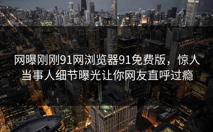 网曝刚刚91网浏览器91免费版，惊人当事人细节曝光让你网友直呼过瘾