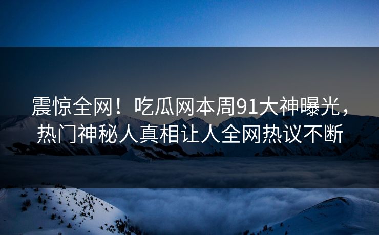 震惊全网！吃瓜网本周91大神曝光，热门神秘人真相让人全网热议不断