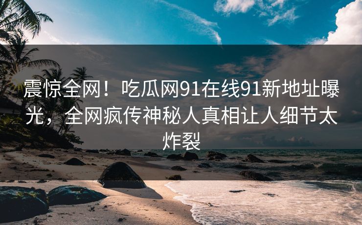 震惊全网！吃瓜网91在线91新地址曝光，全网疯传神秘人真相让人细节太炸裂